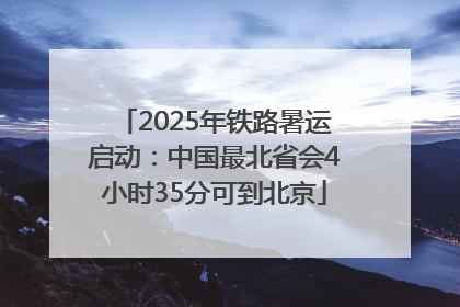 2025年铁路暑运启动：中国最北省会4小时35分可到北京