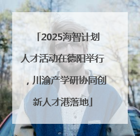 2025海智计划人才活动在德阳举行，川渝产学研协同创新人才港落地
