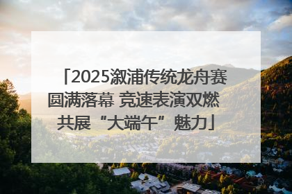 2025溆浦传统龙舟赛圆满落幕 竞速表演双燃 共展“大端午”魅力