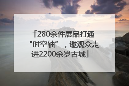 280余件展品打通“时空轴”，邀观众走进2200余岁古城