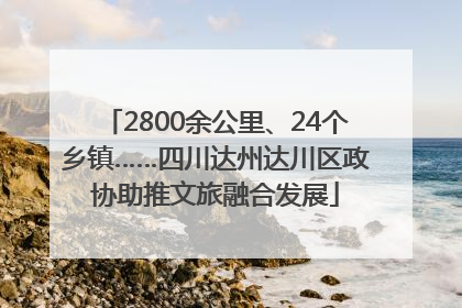 2800余公里、24个乡镇……四川达州达川区政协助推文旅融合发展