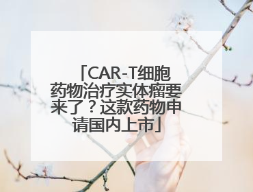 CAR-T细胞药物治疗实体瘤要来了？这款药物申请国内上市